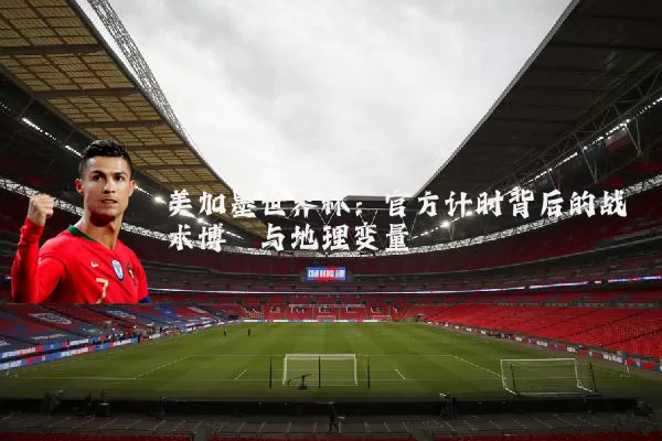 美加墨世界杯:官方计时背后的战术博弈与地理变量
