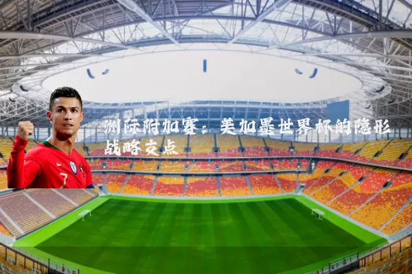 洲际附加赛:美加墨世界杯的隐形战略支点
