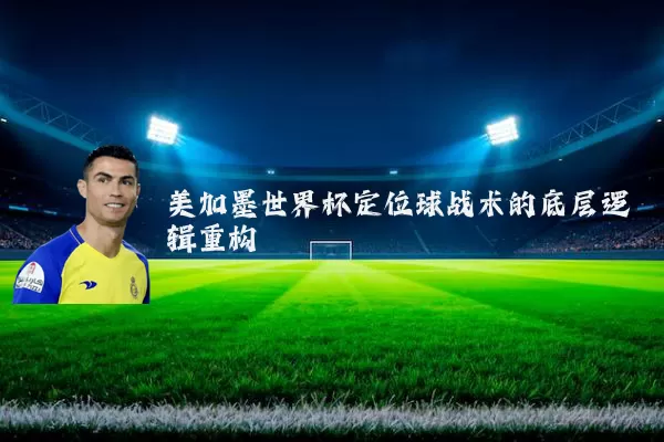 美加墨世界杯定位球战术的底层逻辑重构