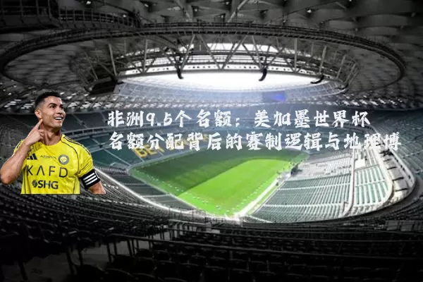 非洲9.5个名额:美加墨世界杯名额分配背后的赛制逻辑与地理博弈