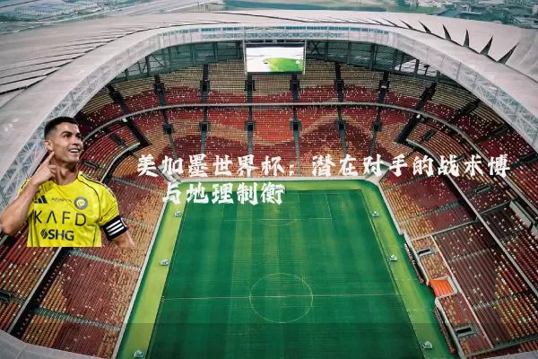 美加墨世界杯:潜在对手的战术博弈与地理制衡